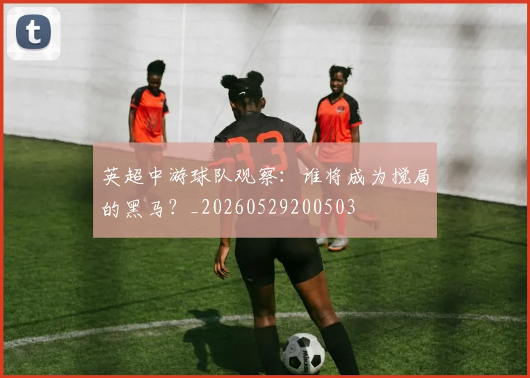 英超中游球队观察:谁将成为搅局的黑马?_20260529200503