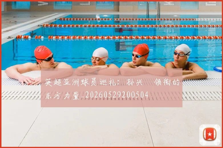 英超亚洲球员巡礼:孙兴慜领衔的东方力量_20260529200504
